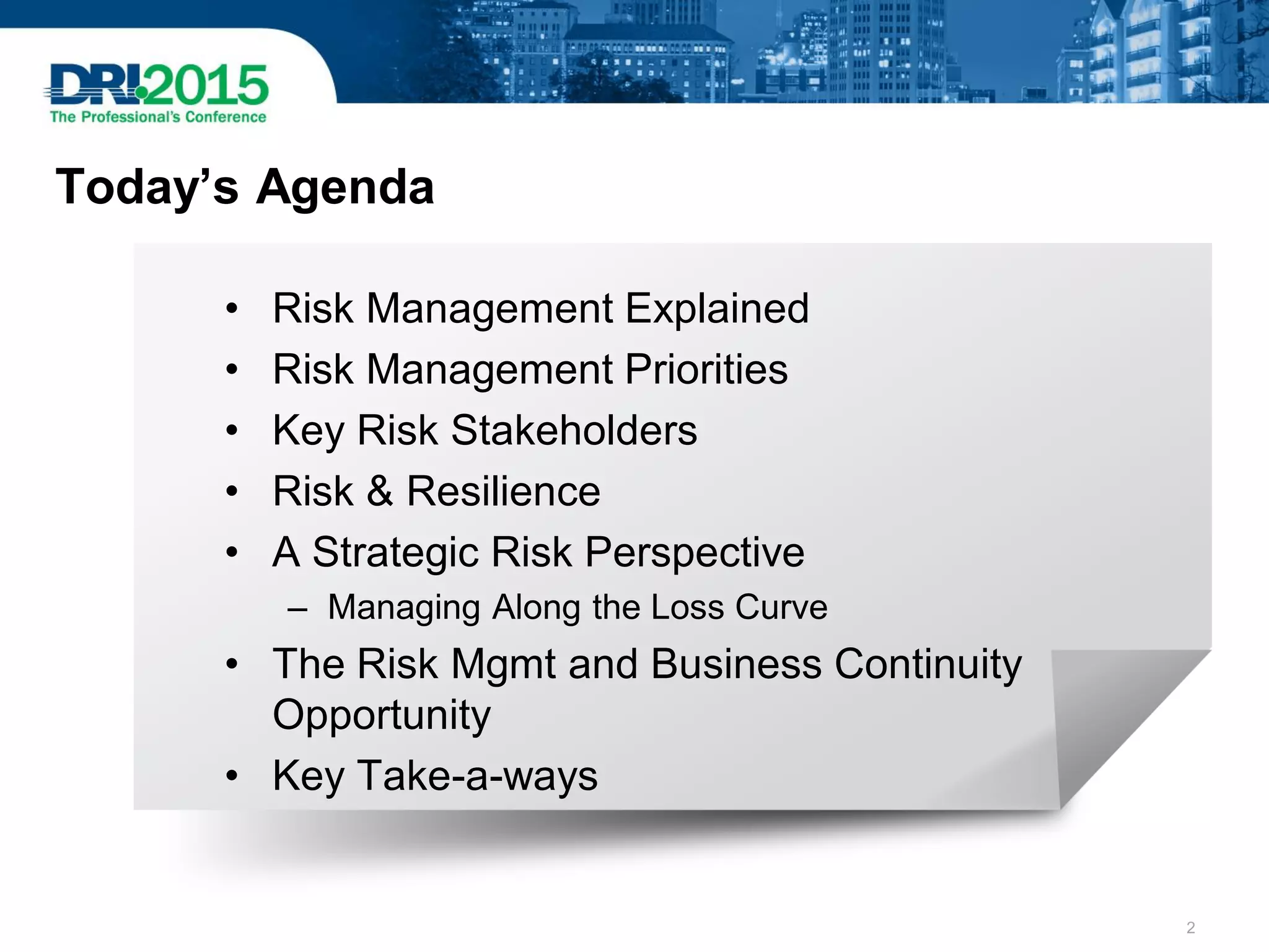 Today’s Agenda
• Risk Management Explained
• Risk Management Priorities
• Key Risk Stakeholders
• Risk & Resilience
• A Strategic Risk Perspective
– Managing Along the Loss Curve
• The Risk Mgmt and Business Continuity
Opportunity
• Key Take-a-ways
2
 