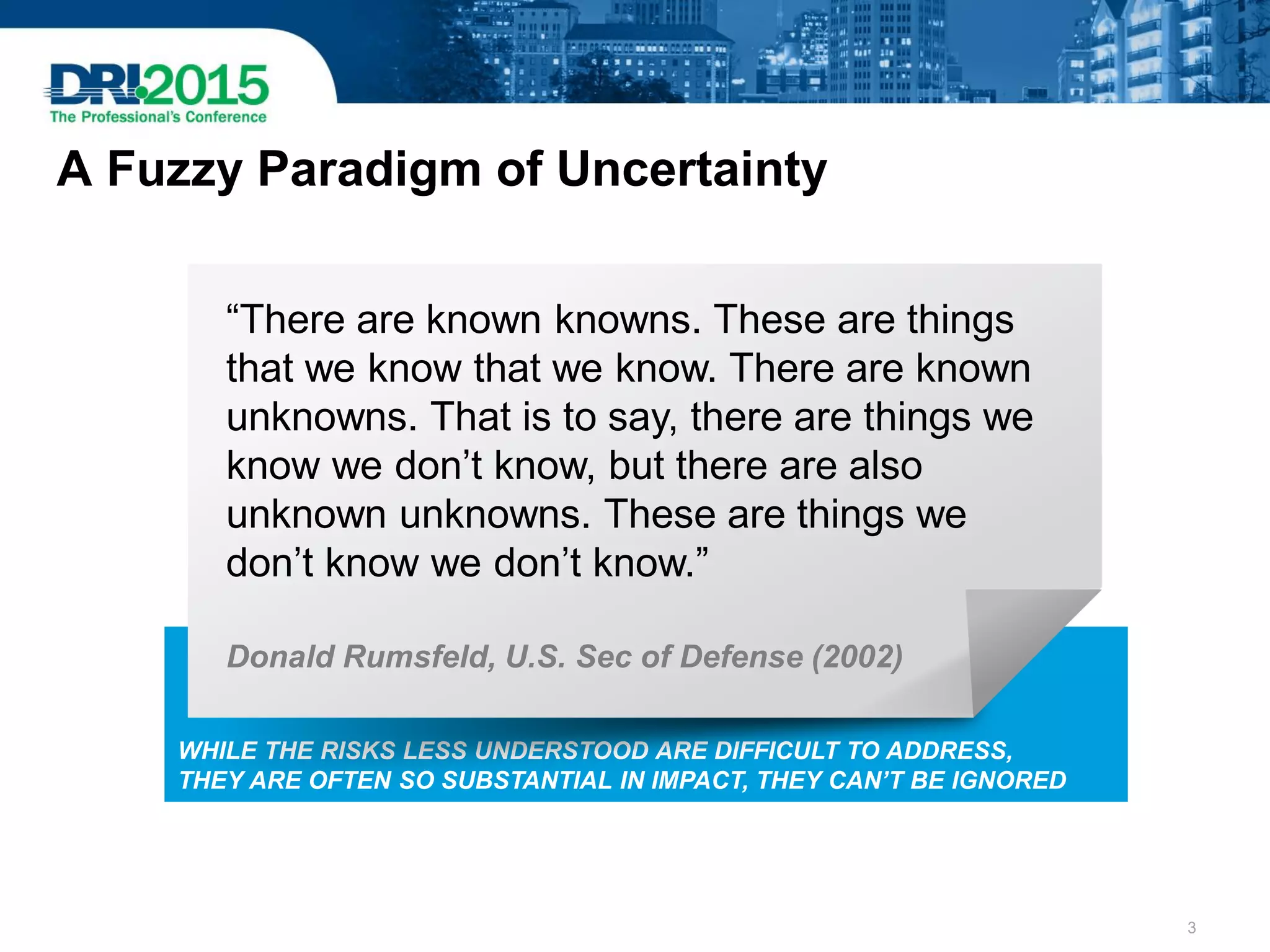 A Fuzzy Paradigm of Uncertainty
WHILE THE RISKS LESS UNDERSTOOD ARE DIFFICULT TO ADDRESS,
THEY ARE OFTEN SO SUBSTANTIAL IN IMPACT, THEY CAN’T BE IGNORED
“There are known knowns. These are things
that we know that we know. There are known
unknowns. That is to say, there are things we
know we don’t know, but there are also
unknown unknowns. These are things we
don’t know we don’t know.”
Donald Rumsfeld, U.S. Sec of Defense (2002)
3
 