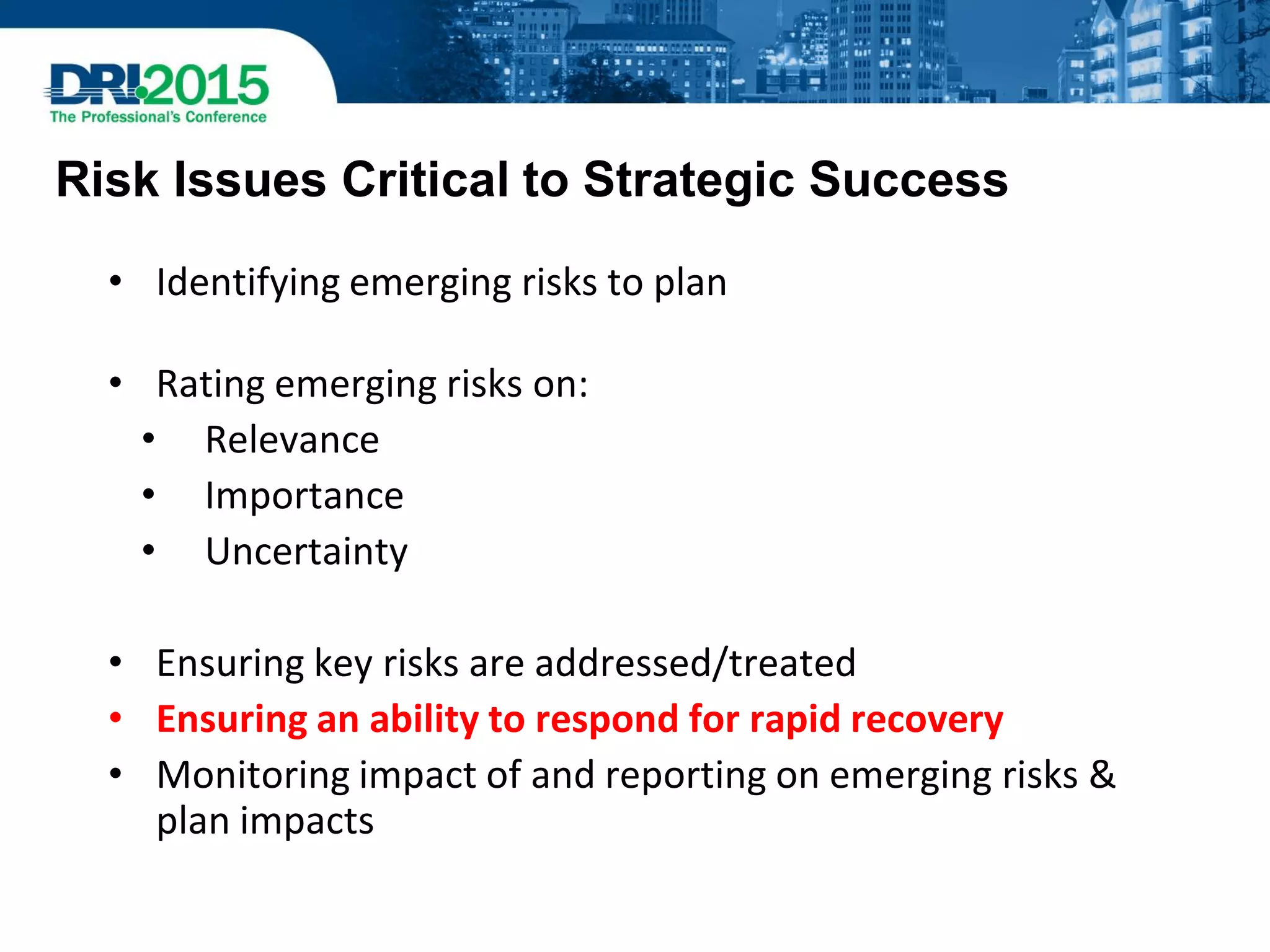Risk Issues Critical to Strategic Success
• Identifying emerging risks to plan
• Rating emerging risks on:
• Relevance
• Importance
• Uncertainty
• Ensuring key risks are addressed/treated
• Ensuring an ability to respond for rapid recovery
• Monitoring impact of and reporting on emerging risks &
plan impacts
 