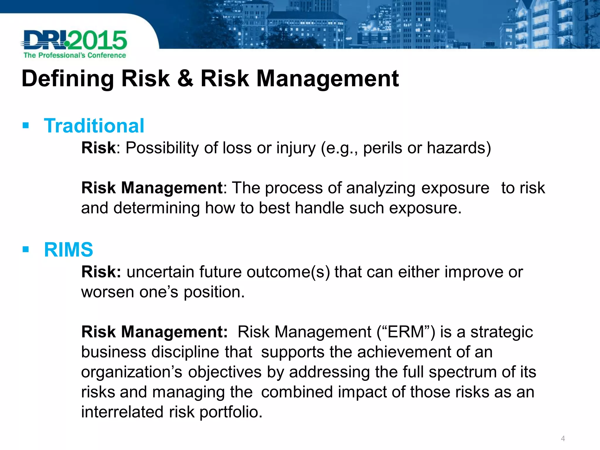  Traditional
Risk: Possibility of loss or injury (e.g., perils or hazards)
Risk Management: The process of analyzing exposure to risk
and determining how to best handle such exposure.
 RIMS
Risk: uncertain future outcome(s) that can either improve or
worsen one’s position.
Risk Management: Risk Management (“ERM”) is a strategic
business discipline that supports the achievement of an
organization’s objectives by addressing the full spectrum of its
risks and managing the combined impact of those risks as an
interrelated risk portfolio.
Defining Risk & Risk Management
4
 