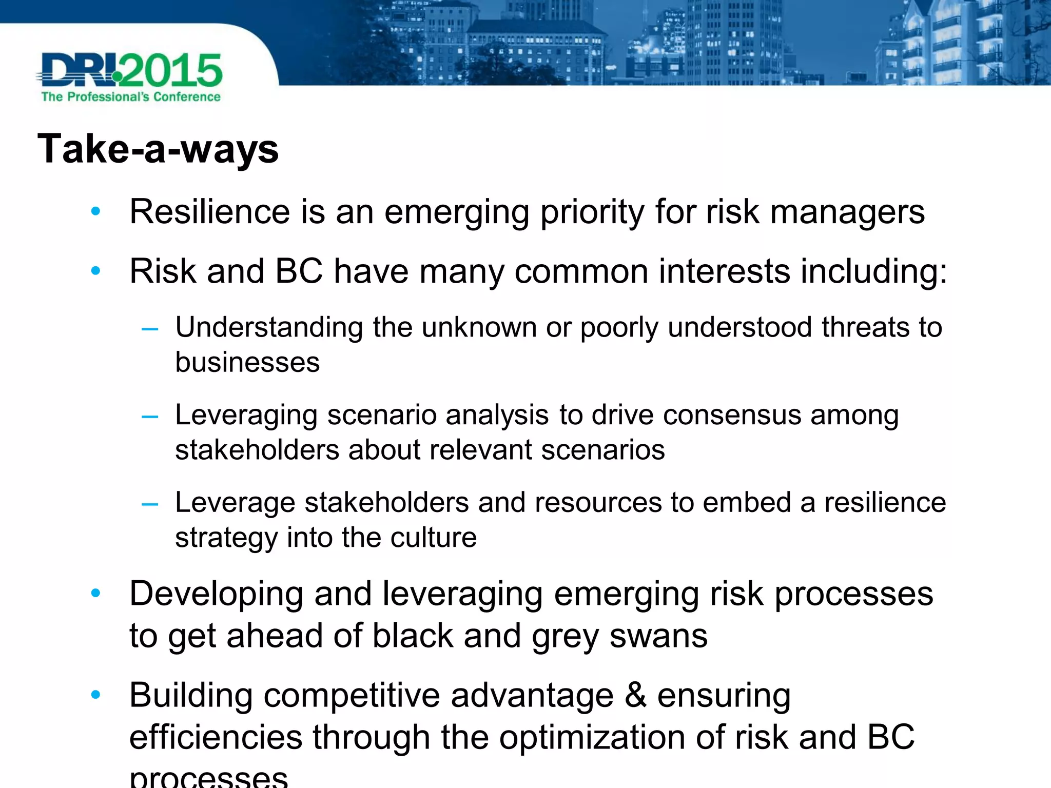 Take-a-ways
• Resilience is an emerging priority for risk managers
• Risk and BC have many common interests including:
– Understanding the unknown or poorly understood threats to
businesses
– Leveraging scenario analysis to drive consensus among
stakeholders about relevant scenarios
– Leverage stakeholders and resources to embed a resilience
strategy into the culture
• Developing and leveraging emerging risk processes
to get ahead of black and grey swans
• Building competitive advantage & ensuring
efficiencies through the optimization of risk and BC
 