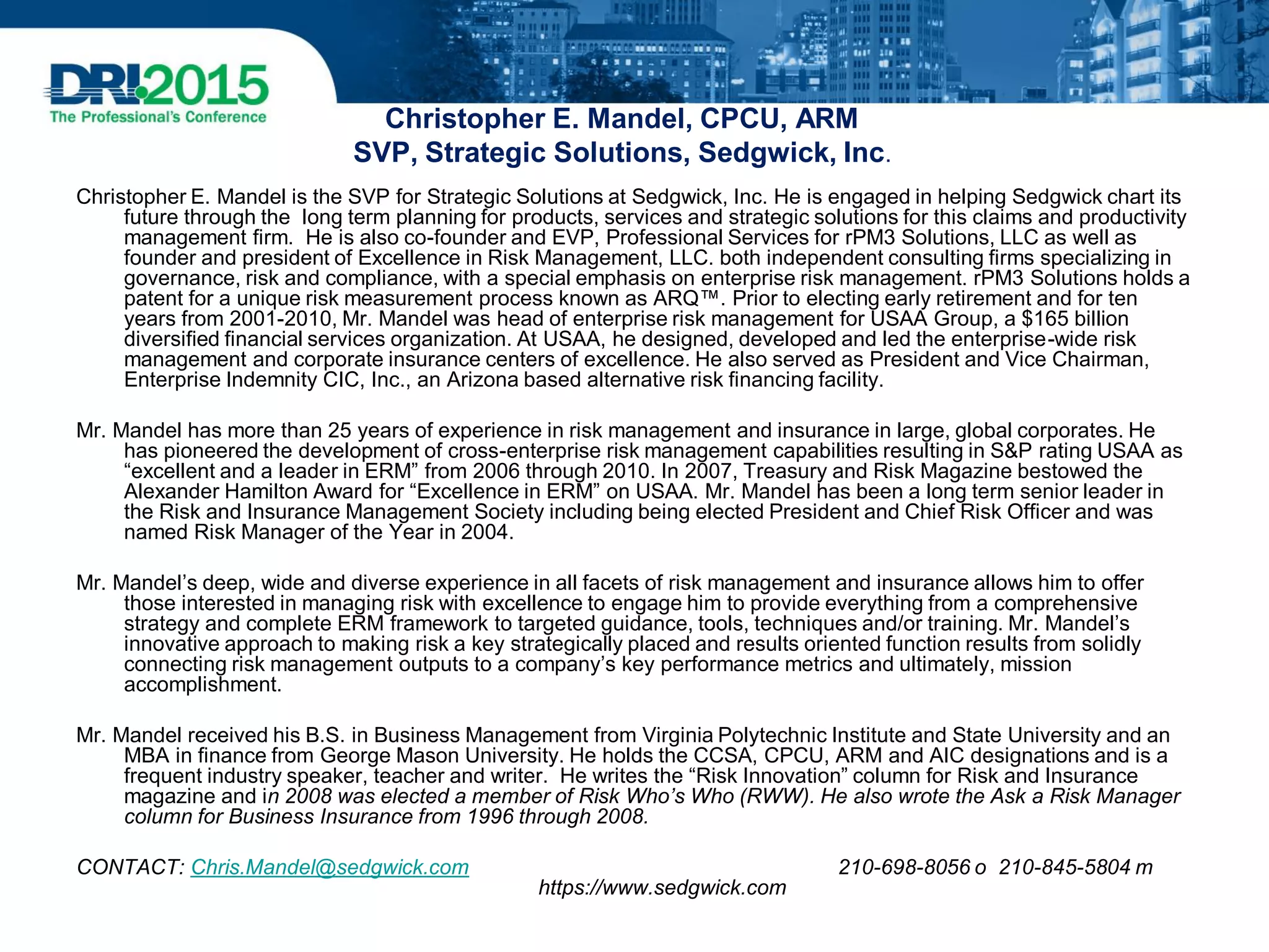 Christopher E. Mandel, CPCU, ARM
SVP, Strategic Solutions, Sedgwick, Inc.
Christopher E. Mandel is the SVP for Strategic Solutions at Sedgwick, Inc. He is engaged in helping Sedgwick chart its
future through the long term planning for products, services and strategic solutions for this claims and productivity
management firm. He is also co-founder and EVP, Professional Services for rPM3 Solutions, LLC as well as
founder and president of Excellence in Risk Management, LLC. both independent consulting firms specializing in
governance, risk and compliance, with a special emphasis on enterprise risk management. rPM3 Solutions holds a
patent for a unique risk measurement process known as ARQ™. Prior to electing early retirement and for ten
years from 2001-2010, Mr. Mandel was head of enterprise risk management for USAA Group, a $165 billion
diversified financial services organization. At USAA, he designed, developed and led the enterprise-wide risk
management and corporate insurance centers of excellence. He also served as President and Vice Chairman,
Enterprise Indemnity CIC, Inc., an Arizona based alternative risk financing facility.
Mr. Mandel has more than 25 years of experience in risk management and insurance in large, global corporates. He
has pioneered the development of cross-enterprise risk management capabilities resulting in S&P rating USAA as
“excellent and a leader in ERM” from 2006 through 2010. In 2007, Treasury and Risk Magazine bestowed the
Alexander Hamilton Award for “Excellence in ERM” on USAA. Mr. Mandel has been a long term senior leader in
the Risk and Insurance Management Society including being elected President and Chief Risk Officer and was
named Risk Manager of the Year in 2004.
Mr. Mandel’s deep, wide and diverse experience in all facets of risk management and insurance allows him to offer
those interested in managing risk with excellence to engage him to provide everything from a comprehensive
strategy and complete ERM framework to targeted guidance, tools, techniques and/or training. Mr. Mandel’s
innovative approach to making risk a key strategically placed and results oriented function results from solidly
connecting risk management outputs to a company’s key performance metrics and ultimately, mission
accomplishment.
Mr. Mandel received his B.S. in Business Management from Virginia Polytechnic Institute and State University and an
MBA in finance from George Mason University. He holds the CCSA, CPCU, ARM and AIC designations and is a
frequent industry speaker, teacher and writer. He writes the “Risk Innovation” column for Risk and Insurance
magazine and in 2008 was elected a member of Risk Who’s Who (RWW). He also wrote the Ask a Risk Manager
column for Business Insurance from 1996 through 2008.
CONTACT: Chris.Mandel@sedgwick.com 210-698-8056 o 210-845-5804 m
https://www.sedgwick.com
 
