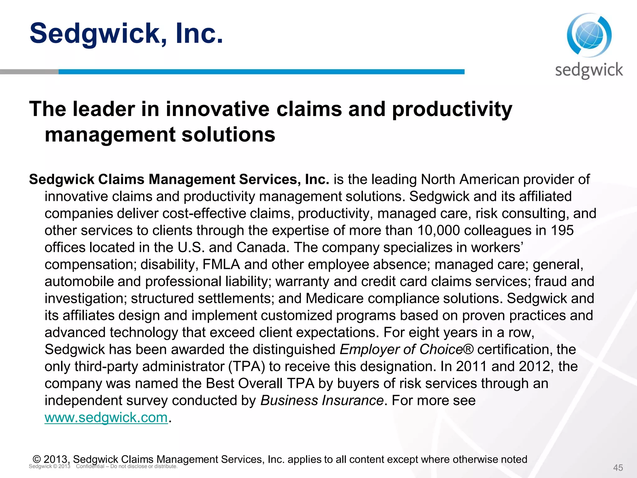 Sedgwick © 2013 Confidential – Do not disclose or distribute.
45
Sedgwick, Inc.
The leader in innovative claims and productivity
management solutions
Sedgwick Claims Management Services, Inc. is the leading North American provider of
innovative claims and productivity management solutions. Sedgwick and its affiliated
companies deliver cost-effective claims, productivity, managed care, risk consulting, and
other services to clients through the expertise of more than 10,000 colleagues in 195
offices located in the U.S. and Canada. The company specializes in workers’
compensation; disability, FMLA and other employee absence; managed care; general,
automobile and professional liability; warranty and credit card claims services; fraud and
investigation; structured settlements; and Medicare compliance solutions. Sedgwick and
its affiliates design and implement customized programs based on proven practices and
advanced technology that exceed client expectations. For eight years in a row,
Sedgwick has been awarded the distinguished Employer of Choice® certification, the
only third-party administrator (TPA) to receive this designation. In 2011 and 2012, the
company was named the Best Overall TPA by buyers of risk services through an
independent survey conducted by Business Insurance. For more see
www.sedgwick.com.
© 2013, Sedgwick Claims Management Services, Inc. applies to all content except where otherwise noted
 