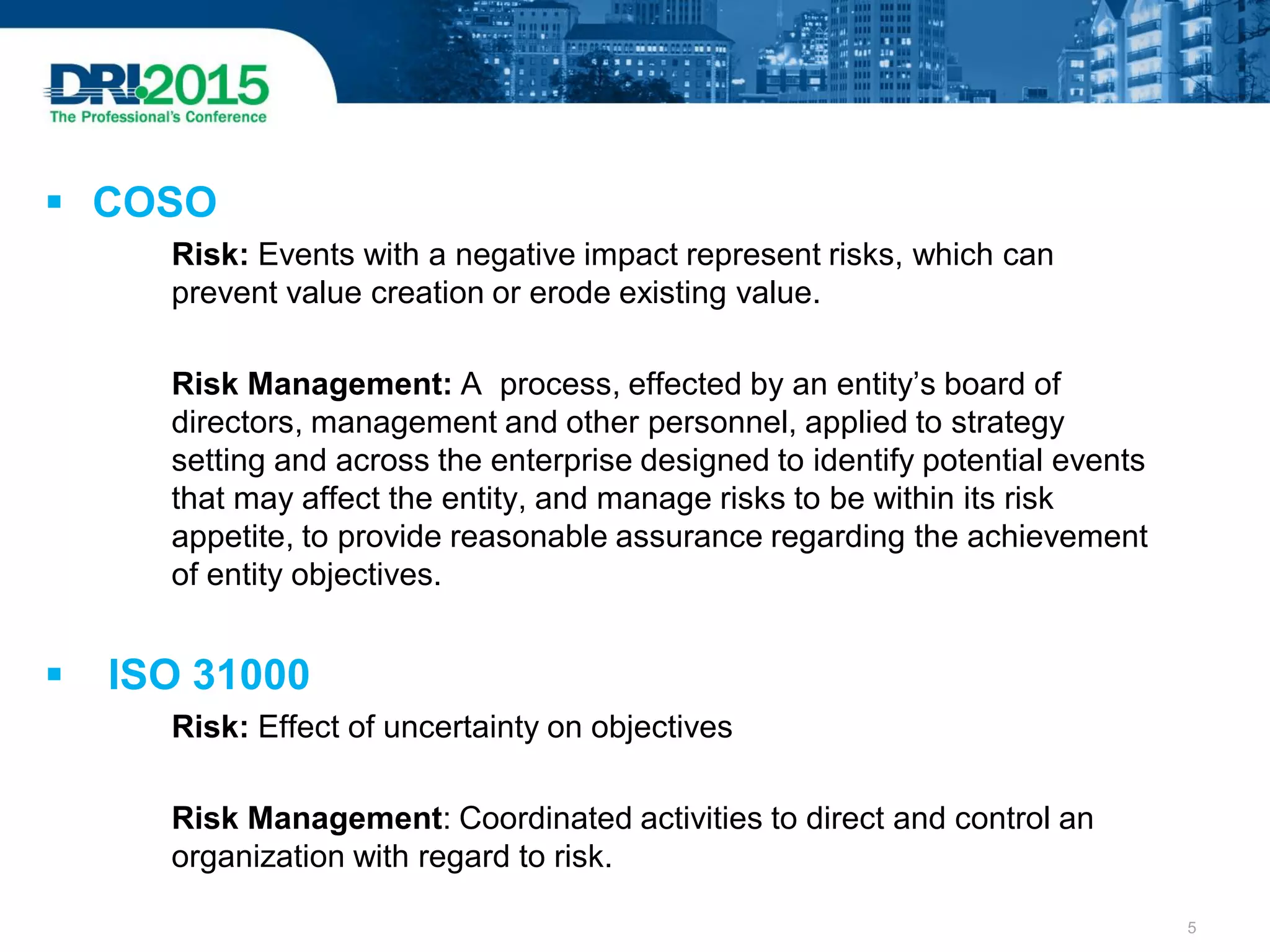 COSO
Risk: Events with a negative impact represent risks, which can
prevent value creation or erode existing value.
Risk Management: A process, effected by an entity’s board of
directors, management and other personnel, applied to strategy
setting and across the enterprise designed to identify potential events
that may affect the entity, and manage risks to be within its risk
appetite, to provide reasonable assurance regarding the achievement
of entity objectives.
 ISO 31000
Risk: Effect of uncertainty on objectives
Risk Management: Coordinated activities to direct and control an
organization with regard to risk.
5
 