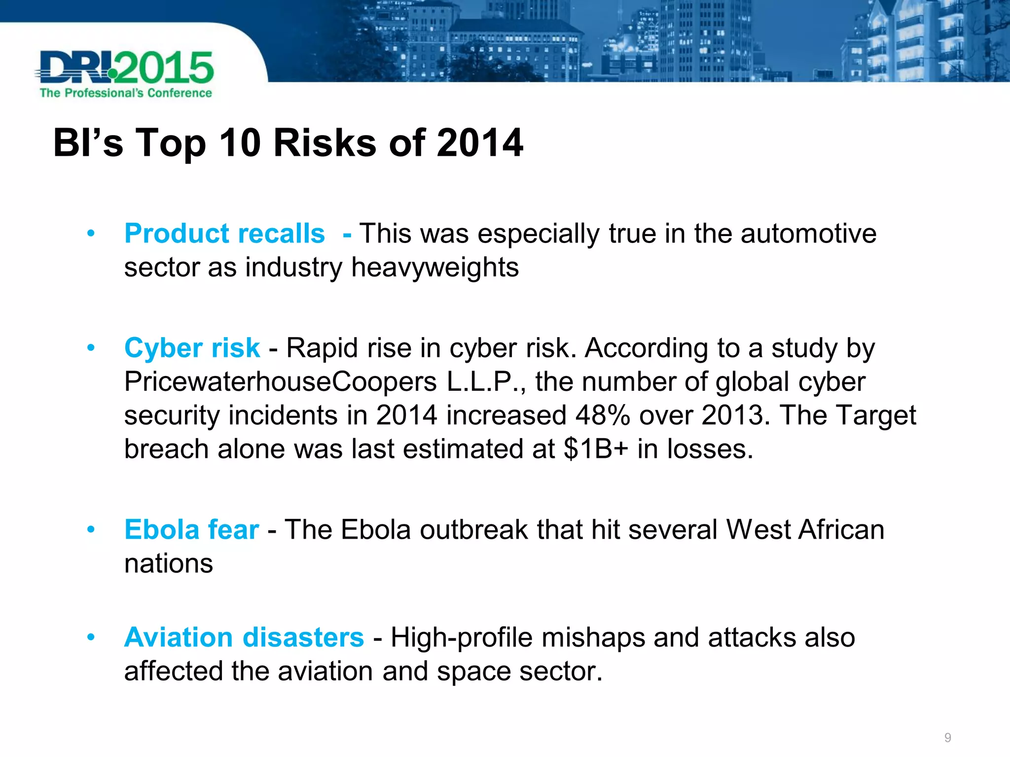 BI’s Top 10 Risks of 2014
• Product recalls - This was especially true in the automotive
sector as industry heavyweights
• Cyber risk - Rapid rise in cyber risk. According to a study by
PricewaterhouseCoopers L.L.P., the number of global cyber
security incidents in 2014 increased 48% over 2013. The Target
breach alone was last estimated at $1B+ in losses.
• Ebola fear - The Ebola outbreak that hit several West African
nations
• Aviation disasters - High-profile mishaps and attacks also
affected the aviation and space sector.
9
 