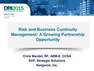 Risk and Business Continuity
Management: A Growing Partnership
Opportunity
Chris Mandel, RF, ARM-E, CCSA
SVP, Strategic Solutions
Sedgwick, Inc.
 