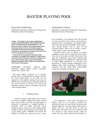 BAXTER PLAYING POOL
Koyya Shiva Karthik Reddy Vishnunandan Venkatesh
Department of Electrical and Electronics Engineering
Rochester institute of Technology
Department of Electrical and Electronics Engineering
Rochester institute of Technology
Abstract ---The project focuses on accomplishing a
complex task of playing pool with the industrial robot
Baxter (14 DOF) made by Rethink Robotics. The
process had many complex intermediate goals such as
analysing various views so as to find the required
orientation to make the shot. The task of finding the
orientation was attempted with helpof 3-D sensorXtion
as well as the Baxter’s head camera.
Once the desiredorientation was found, visual
servoing was accomplishedusing Baxter’s hand camera
to find the centerof the ball so that the end effectorcan
have a perfect strike. Baxter’s inverse kinematics
package provided by BaxterSDKwas used during the
entire course of the project.
KEYWORDS: PointCloud, OpenCV, ROS,
PointCloud Library, Baxter, Inverse kinematics,
desired view, Current View.
The paper majorly constitutes of V sections.
Section I gives an introduction on robotics in broad,
the recent improvements in the field and our
approach to the problem. Section II discusses the
related work in the field. Section III discusses flow of
the system. Section IV discusses the results and
limitations. Section V throws some light on the future
scope of improvements.
I. INTRODUCTION
In today’s modern world robotics has evolved a
lot, robots accomplish complex tasks which a human
body cannot achieve and with the improvement in
processors, computation of complex problems is
becoming easier for highly advanced robotic
machines. In past 10 years or so drastic improvement
in field of robotic vision had given a new dimension
to the robotic world , affordable 3-D sensors like
KINECT or XTION have opened the door to many
new possibilities to be explored. Now with the help
of vision and other sensors robots can be taught to
understand their environments and perform actions
with much more data and information. With various
open sourced libraries such as open CV and
pointcloud library robots can be trained to detect
specific objects in their surroundings easily.
Industrial robots such as Baxter are human
compliance robots and are highly precise and have
their own on systemprocessorand vision sensors that
make the computation much faster. Platforms like
Robot Operating system (ROS) have made it possible
to build complex applications as it provides easy
integration of various modules independent of the
platform. Many built in packages in ROS include
simulation and GUI which make understanding
coding and visualizing of problems easier.
In our approach a Xtion sensor was placed on
Baxter’s wrist so as to record a desired view
pointcloud wherein the cue ball and the pocket were
perfectly aligned in a position which would result in a
perfect shot (i.e. cue ball being hit into the
pocket).Once the desired view was recoded the hand
was moved to some random location where its
current view was again analysed and recoded as a
 