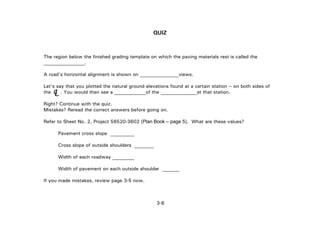 3-6
QUIZ
The region below the finished grading template on which the paving materials rest is called the
_________________.
A road's horizontal alignment is shown on ________________views.
Let's say that you plotted the natural ground elevations found at a certain station -- on both sides of
the . You would then see a _____________of the _______________at that station.
Right? Continue with the quiz.
Mistakes? Reread the correct answers before going on.
Refer to Sheet No. 2, Project 56520-3602 (Plan Book – page 5). What are these values?
Pavement cross slope __________
Cross slope of outside shoulders ________
Width of each roadway _________
Width of pavement on each outside shoulder _______
If you made mistakes, review page 3-5 now.
LC
 