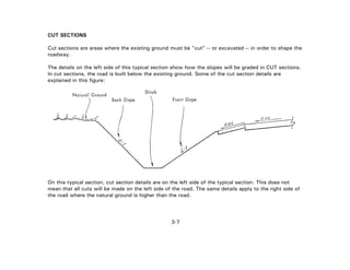 3-7
CUT SECTIONS
Cut sections are areas where the existing ground must be "cut" -- or excavated -- in order to shape the
roadway.
The details on the left side of this typical section show how the slopes will be graded in CUT sections.
In cut sections, the road is built below the existing ground. Some of the cut section details are
explained in this figure:
On this typical section, cut section details are on the left side of the typical section. This does not
mean that all cuts will be made on the left side of the road. The same details apply to the right side of
the road where the natural ground is higher than the road.
 