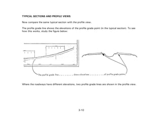3-10
TYPICAL SECTIONS AND PROFILE VIEWS
Now compare the same typical section with the profile view.
The profile grade line shows the elevations of the profile grade point (in the typical section). To see
how this works, study the figure below:
Where the roadways have different elevations, two profile grade lines are shown in the profile view.
 