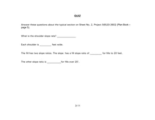 3-11
QUIZ
Answer these questions about the typical section on Sheet No. 2, Project 56520-3602 (Plan Book –
page 5).
What is the shoulder slope rate? ________________
Each shoulder is __________ feet wide.
The fill has two slope ratios. The slope has a fill slope ratio of __________ for fills to 20 feet.
The other slope ratio is ____________for fills over 20'.
 