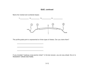 3-12
QUIZ, continued
Name the marked and numbered slopes:
1.____________ 2.____________ 3._____________ 4. _____________
The profile grade point is represented on three types of sheets. Can you name them?
_____________________________________
_____________________________________
_____________________________________
If you included "roadway cross-section sheet" in the last answer, you are way ahead. Go on to
ROADWAY CROSS SECTIONS.
 