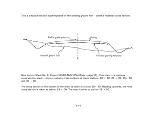 3-14
This is a typical section superimposed on the existing ground line -- called a roadway cross section:
Now turn to Sheet No. 8, Project 56520-3602 (Plan Book – page 10) . This sheet -- a roadway
cross-section sheet -- shows roadway cross sections at these stations: 28 + 50, 29 + 00, 29+ 50
and 30 + 00.
The cross section at the bottom of the sheet is taken at station 28+ 50. Reading upwards, the next
cross section is taken at station 29 + 00. The next is taken at station 29 + 50.
 