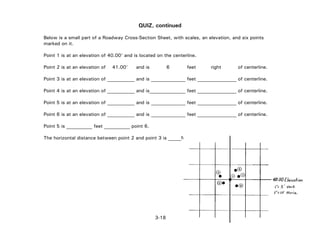 3-18
QUIZ, continued
Below is a small part of a Roadway Cross-Section Sheet, with scales, an elevation, and six points
marked on it.
Point 1 is at an elevation of 40.00' and is located on the centerline.
Point 2 is at an elevation of 41.00' and is 6 feet right of centerline.
Point 3 is at an elevation of and is feet of centerline.
Point 4 is at an elevation of and is feet of centerline.
Point 5 is at an elevation of and is feet of centerline.
Point 6 is at an elevation of and is feet of centerline.
Point 5 is feet point 6.
The horizontal distance between point 2 and point 3 is feet.
 