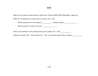 3-20
QUIZ
Refer to the roadway cross-sections, Sheet No.8, Project 56520-3602 (Plan Book – page 10).
What are the elevations of these points at station 29 + 00?
Profile grade point of left roadway _____________ of right roadway ________________
Natural ground on center of survey ___________________
What is the elevation of the profile grade point at station 29 + 50? _______________
Going from station 28 + 50 to station 30 + 00, is the profile grade rising or falling? ______________
 