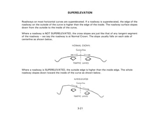 3-21
SUPERELEVATION
Roadways on most horizontal curves are superelevated. If a roadway is superelevated, the edge of the
roadway on the outside of the curve is higher than the edge of the inside. The roadway surface slopes
down from the outside to the inside of the curve.
Where a roadway is NOT SUPERELEVATED, the cross slopes are just like that of any tangent segment
of the roadway -- we say the roadway is at Normal Crown. The slope usually falls on each side of
centerline as shown below.
Where a roadway is SUPERELEVATED, the outside edge is higher than the inside edge. The whole
roadway slopes down toward the inside of the curve as shown below.
 