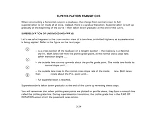3-24
SUPERELEVATION TRANSITIONS
When constructing a horizontal curve in a roadway, the change from normal crown to full
superelevation is not made all at once. Instead, there is a gradual transition. Superelevation is built up
gradually at the beginning of the curve -- then taken down gradually at the end of the curve.
SUPERELEVATION OF UNDIVIDED HIGHWAYS
Let's see what happens to the cross section view of a two-lane, undivided highway as superelevation
is being applied. Refer to the figure on the next page:
-- is a cross-section of the roadway on a tangent section -- the roadway is at Normal
crown. Both lanes fall from the profile grade point, at the normal cross slope rate.
When transition begins ....
-- the outside lane rotates upwards about the profile grade point. The inside lane holds its
normal slope until ....
-- the outside lane rises to the normal cross slope rate of the inside lane. Both lanes
then rotate about the P.G. point until...
-- full superelevation is reached.
Superelevation is taken down gradually at the end of the curve by reversing these steps.
You will remember that when profile grade points are plotted on profile views, they form a smooth line
called the profile grade line. During superelevation transitions, the profile grade line is the AXIS OF
ROTATION about which the pavement lanes rotate.
 