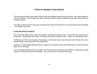 1-7
TYPES OF HIGHWAY PLAN SHEETS
There are several types of plan sheets. Most of them show different views of things to be built -- plan views, elevations
and cross sections. Some sheets have notes or listings of materials needed. Standard symbols are used to help you
recognize objects.
Let's take a quick look at the main types of roadway plan sheets. Don't spend too much time trying to learn the details
-- we will learn them later.
PLAN AND PROFILE SHEETS
Plan and Profile Sheets show construction details of the highway from two views. The top half of the sheet shows a
PLAN view -- looking down from above. The bottom half shows a PROFILE view -- similar to a side elevation view.
Sometimes, as in the case of highway interchanges, a whole sheet may be required just to show the plan view, and a
separate sheet may be required for the profile views.
Sheet No. 4, Project 56520-3602 (Plan Book – page 6) is an example of a Plan and Profile Sheet. Compare it with the
figure on the next page.
Can you find the directional arrow in the plan view? Directional arrows always point NORTH. It's good plan reading
practice to determine directions immediately -- you can avoid much confusion by doing so.
 
