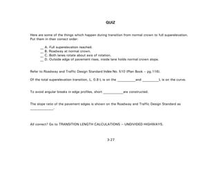 3-27
QUIZ
Here are some of the things which happen during transition from normal crown to full superelevation.
Put them in their correct order:
__ A. Full superelevation reached.
__ B. Roadway at normal crown.
__ C. Both lanes rotate about axis of rotation.
__ D. Outside edge of pavement rises, inside lane holds normal crown slope.
Refer to Roadway and Traffic Design Standard Index No. 510 (Plan Book – pg.116).
Of the total superelevation transition, L, 0.8 L is on the ___________and __________L is on the curve.
To avoid angular breaks in edge profiles, short ____________are constructed.
The slope ratio of the pavement edges is shown on the Roadway and Traffic Design Standard as
______________.
All correct? Go to TRANSITION LENGTH CALCULATIONS -- UNDIVIDED HIGHWAYS.
 