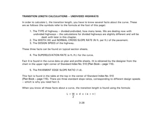 3-28
TRANSITION LENGTH CALCULATIONS -- UNDIVIDED HIGHWAYS
In order to calculate L, the transition length, you have to know several facts about the curve. These
are as follows (the symbols refer to the formula at the foot of this page):
1. The TYPE of highway -- divided/undivided, how many lanes. We are dealing now with
undivided highways -- the calculations for divided highways are slightly different and will be
dealt with later in this chapter.
2. The WIDTH (W) and NORMAL CROSS SLOPE RATE (N ft. per ft.) of the pavement.
3. The DESIGN SPEED of the highway.
These three facts can be found on typical section sheets.
4. The SUPERELEVATION RATE (e ft./ft.) for the curve.
Fact 4 is found in the curve data on plan and profile sheets. (It is obtained by the designer from the
chart in the upper right corner of Standard Index No. 510 (Plan Book – page 116).
5. The PAVEMENT EDGE SLOPE RATIO (1:d).
This fact is found in the table at the top in the center of Standard Index No. 510
(Plan Book – page 116). There are three standard slope ratios, corresponding to different design speeds
-- which is why you need fact 3.
When you know all these facts about a curve, the transition length is found using the formula:
L = W x d x ( e + n )
2
 