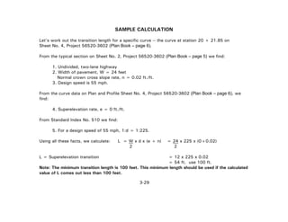3-29
SAMPLE CALCULATION
Let's work out the transition length for a specific curve -- the curve at station 20 + 21.85 on
Sheet No. 4, Project 56520-3602 (Plan Book – page 6).
From the typical section on Sheet No. 2, Project 56520-3602 (Plan Book – page 5) we find:
1. Undivided, two-lane highway
2. Width of pavement, W = 24 feet
Normal crown cross slope rate, n = 0.02 ft./ft.
3. Design speed is 55 mph.
From the curve data on Plan and Profile Sheet No. 4, Project 56520-3602 (Plan Book – page 6), we
find:
4. Superelevation rate, e = 0 ft./ft.
From Standard Index No. 510 we find:
5. For a design speed of 55 mph, 1:d = 1:225.
Using all these facts, we calculate: L = W x d x (e + n) = 24 x 225 x (0+0.02)
2 2
L = Superelevation transition = 12 x 225 x 0.02
= 54 ft. use 100 ft.
Note: The minimum transition length is 100 feet. This minimum length should be used if the calculated
value of L comes out less than 100 feet.
 