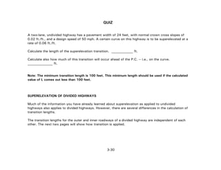 3-30
QUIZ
A two-lane, undivided highway has a pavement width of 24 feet, with normal crown cross slopes of
0.02 ft./ft., and a design speed of 50 mph. A certain curve on this highway is to be superelevated at a
rate of 0.06 ft./ft.
Calculate the length of the superelevation transition. _____________ ft.
Calculate also how much of this transition will occur ahead of the P.C. -- i.e., on the curve.
_______________ ft.
Note: The minimum transition length is 100 feet. This minimum length should be used if the calculated
value of L comes out less than 100 feet.
SUPERELEVATION OF DIVIDED HIGHWAYS
Much of the information you have already learned about superelevation as applied to undivided
highways also applies to divided highways. However, there are several differences in the calculation of
transition lengths.
The transition lengths for the outer and inner roadways of a divided highway are independent of each
other. The next two pages will show how transition is applied.
 