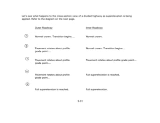 3-31
Let's see what happens to the cross-section view of a divided highway as superelevation is being
applied. Refer to the diagram on the next page.
Outer Roadway Inner Roadway
Normal crown. Transition begins.... Normal crown.
Pavement rotates about profile Normal crown. Transition begins…
grade point....
Pavement rotates about profile Pavement rotates about profile grade point...
grade point....
Pavement rotates about profile Full superelevation is reached.
grade point…
Full superelevation is reached. Full superelevation.
 