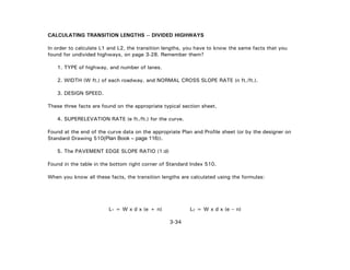 3-34
CALCULATING TRANSITION LENGTHS -- DIVIDED HIGHWAYS
In order to calculate L1 and L2, the transition lengths, you have to know the same facts that you
found for undivided highways, on page 3-28. Remember them?
1. TYPE of highway, and number of lanes.
2. WIDTH (W ft.) of each roadway, and NORMAL CROSS SLOPE RATE (n ft./ft.).
3. DESIGN SPEED.
These three facts are found on the appropriate typical section sheet.
4. SUPERELEVATION RATE (e ft./ft.) for the curve.
Found at the end of the curve data on the appropriate Plan and Profile sheet (or by the designer on
Standard Drawing 510(Plan Book – page 116)).
5. The PAVEMENT EDGE SLOPE RATIO (1:d)
Found in the table in the bottom right corner of Standard Index 510.
When you know all these facts, the transition lengths are calculated using the formulas:
L1 = W x d x (e + n) L2 = W x d x (e – n)
 