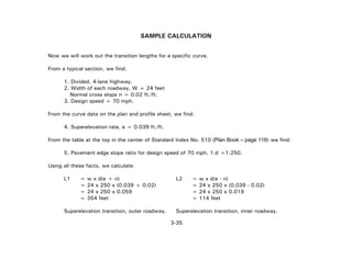 3-35
SAMPLE CALCULATION
Now we will work out the transition lengths for a specific curve.
From a typical section, we find:
1. Divided, 4-lane highway.
2. Width of each roadway, W = 24 feet
Normal cross slope n = 0.02 ft./ft.
3. Design speed = 70 mph.
From the curve data on the plan and profile sheet, we find:
4. Superelevation rate, e = 0.039 ft./ft.
From the table at the top in the center of Standard Index No. 510 (Plan Book – page 116) we find:
5. Pavement edge slope ratio for design speed of 70 mph, 1:d =1:250.
Using all these facts, we calculate:
L1 = w x d(e + n) L2 = w x d(e - n)
= 24 x 250 x (0.039 + 0.02) = 24 x 250 x (0.039 - 0.02)
= 24 x 250 x 0.059 = 24 x 250 x 0.019
= 354 feet = 114 feet
Superelevation transition, outer roadway. Superelevation transition, inner roadway.
 
