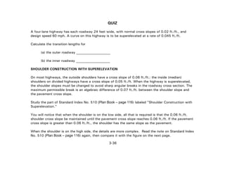 3-36
QUIZ
A four-lane highway has each roadway 24 feet wide, with normal cross slopes of 0.02 ft./ft., and
design speed 60 mph. A curve on this highway is to be superelevated at a rate of 0.045 ft./ft.
Calculate the transition lengths for
(a) the outer roadway ____________________
(b) the inner roadway ____________________
SHOULDER CONSTRUCTION WITH SUPERELEVATION
On most highways, the outside shoulders have a cross slope of 0.06 ft./ft.: the inside (median)
shoulders on divided highways have a cross slope of 0.05 ft./ft. When the highway is superelevated,
the shoulder slopes must be changed to avoid sharp angular breaks in the roadway cross section. The
maximum permissible break is an algebraic difference of 0.07 ft./ft. between the shoulder slope and
the pavement cross slope.
Study the part of Standard Index No. 510 (Plan Book – page 116) labeled "Shoulder Construction with
Superelevation."
You will notice that when the shoulder is on the low side, all that is required is that the 0.06 ft./ft.
shoulder cross slope be maintained until the pavement cross slope reaches 0.06 ft./ft. If the pavement
cross slope is greater than 0.06 ft./ft., the shoulder has the same slope as the pavement.
When the shoulder is on the high side, the details are more complex. Read the note on Standard Index
No. 510 (Plan Book – page 116) again, then compare it with the figure on the next page.
 