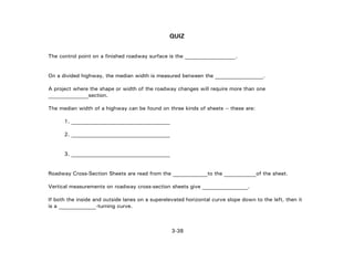3-38
QUIZ
The control point on a finished roadway surface is the ___________________.
On a divided highway, the median width is measured between the __________________.
A project where the shape or width of the roadway changes will require more than one
_______________section.
The median width of a highway can be found on three kinds of sheets -- these are:
1. _____________________________________
2. _____________________________________
3. _____________________________________
Roadway Cross-Section Sheets are read from the _____________to the ____________of the sheet.
Vertical measurements on roadway cross-section sheets give _________________.
If both the inside and outside lanes on a superelevated horizontal curve slope down to the left, then it
is a ____________-turning curve.
 