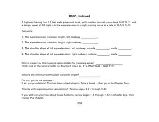 3-39
QUIZ, continued
A highway having four 12 feet wide pavement lanes, with median, normal cross slope 0.02 ft./ft. and
a design speed of 65 mph is to be superelevated on a right-turning curve at a rate of 0.045 ft./ft.
Calculate:
1. The superelevation transition length, left roadway ______________.
2. The superelevation transition length, right roadway _____________.
3. The shoulder slope at full superelevation, left roadway: outside ___________, inside ___________.
4. The shoulder slope at full superelevation, right roadway: outside __________, inside ___________.
Where would you find superelevation details for municipal areas? ______________________
(Hint: look at the general notes on Standard Index No. 510 (Plan Book – page 116))
What is the minimum permissible transition length? _________________
Did you get all the answers?
If so, congratulations! This has been a hard chapter. Take a break -- then go on to Chapter Four.
Trouble with superelevation calculations? Review pages 3-21 through 3-37.
If you still feel uncertain about Cross Sections, review pages 1-3 through 1-12 in Chapter One, then
review this chapter.
 