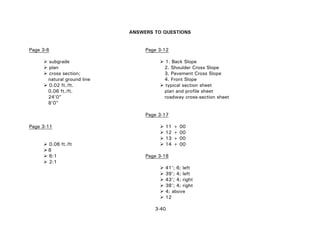 3-40
ANSWERS TO QUESTIONS
Page 3-6 Page 3-12
subgrade 1. Back Slope
plan 2. Shoulder Cross Slope
cross section; 3. Pavement Cross Slope
natural ground line 4. Front Slope
0.02 ft./ft. typical section sheet
0.06 ft./ft. plan and profile sheet
24'0" roadway cross-section sheet
8'0"
Page 3-17
Page 3-11 11 + 00
12 + 00
13 + 00
0.06 ft./ft 14 + 00
8
6:1 Page 3-18
2:1
41'; 6; left
39'; 4; left
43'; 4; right
38'; 4; right
4; above
12
 