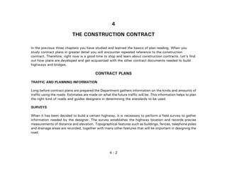4 - 2
4
THE CONSTRUCTION CONTRACT
In the previous three chapters you have studied and learned the basics of plan reading. When you
study contract plans in greater detail you will encounter repeated reference to the construction
contract. Therefore, right now is a good time to stop and learn about construction contracts. Let's find
out how plans are developed and get acquainted with the other contract documents needed to build
highways and bridges.
CONTRACT PLANS
TRAFFIC AND PLANNING INFORMATION
Long before contract plans are prepared the Department gathers information on the kinds and amounts of
traffic using the roads. Estimates are made on what the future traffic will be. This information helps to plan
the right kind of roads and guides designers in determining the standards to be used.
SURVEYS
When it has been decided to build a certain highway, it is necessary to perform a field survey to gather
information needed by the designer. The survey establishes the highway location and records precise
measurements of distance and elevation. Topographical features such as buildings, fences, telephone poles
and drainage areas are recorded, together with many other features that will be important in designing the
road.
 