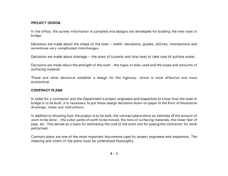 4 - 3
PROJECT DESIGN
In the office, the survey information is compiled and designs are developed for building the new road or
bridge.
Decisions are made about the shape of the road -- width, elevations, grades, ditches, intersections and
sometimes very complicated interchanges.
Decisions are made about drainage -- the sizes of culverts and how best to take care of surface water.
Decisions are made about the strength of the road -- the types of soils used and the types and amounts of
surfacing material.
These and other decisions establish a design for the highway, which is most effective and most
economical.
CONTRACT PLANS
In order for a contractor and the Department's project engineers and inspectors to know how the road or
bridge is to be built, it is necessary to put these design decisions down on paper in the form of illustrative
drawings, notes and instructions.
In addition to showing how the project is to be built, the contract plans show an estimate of the amount of
work to be done -- the cubic yards of earth to be moved, the tons of surfacing materials, the linear feet of
pipe, etc. This serves as a basis for estimating the cost of the work and for paying the contractor for work
performed.
Contract plans are one of the most important documents used by project engineers and inspectors. The
meaning and intent of the plans must be understood thoroughly.
 