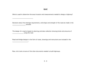 4 - 4
QUIZ
What is used to determine the exact location and measurements needed to design a highway?
______________________________
Decisions about the drainage requirements, and shape and strength of the road are made in the
___________________ process.
The design of a road is based on planning and data collection showing kinds and amounts of
________________ using the road.
Road and bridge designs in the form of notes, drawings and instructions are included in the
_______________________.
Now, let's look at some of the other documents needed to build highways.
 