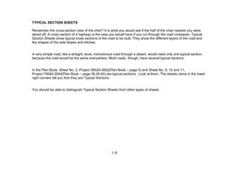 1-9
TYPICAL SECTION SHEETS
Remember the cross-section view of the chair? It is what you would see if the half of the chair nearest you were
sliced off. A cross section of a highway is the view you would have if you cut through the road crosswise. Typical
Section Sheets show typical cross sections of the road to be built. They show the different layers of the road and
the shapes of the side slopes and ditches.
A very simple road, like a straight, level, monotonous road through a desert, would need only one typical section,
because the road would be the same everywhere. Most roads, though, have several typical sections.
In the Plan Book, Sheet No. 2, Project 56520-3602(Plan Book – page 5) and Sheet No. 9, 10 and 11,
Project 79040-3544(Plan Book – page 38,39,40) are typical sections. Look at them. The sheets name in the lower
right corners tell you that they are Typical Sections.
You should be able to distinguish Typical Section Sheets from other types of sheets.
 