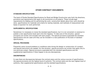 4 - 5
OTHER CONTRACT DOCUMENTS
STANDARD SPECIFICATIONS
The book of Florida Standard Specifications for Road and Bridge Construction sets forth the directions,
provisions and requirements that apply to all contractors on all projects. These include legal
requirements for bidding and for performing the work, construction details about how work should be
done, specifications for materials and criteria for testing materials, and methods of measurement and
bases of payment for work performed.
SUPPLEMENTAL SPECIFICATIONS
Sometimes it is necessary to revise the standard specifications, but it is not convenient or practical to
publish a new specification book each time this happens. To take care of this situation, special
provisions are written and included with each project. The special provisions supersede the standard
specifications and are used until they can be included in a new publication of the book of standard
specifications.
SPECIAL PROVISIONS
Frequently some unusual problems or conditions arise during the design or construction of a project,
and special instructions are needed. For this situation, special provisions are written that apply only to
one particular project. Special provisions supersede both the standard specifications and the
supplemental specifications if there happen to be any discrepancies.
DISCREPANCIES
In case there are discrepancies between the contract plans and the various sources of specifications,
the special provisions are the highest level of authority. The contract plans are the next highest level of
authority, then supplemental specifications and the standard specifications.
 