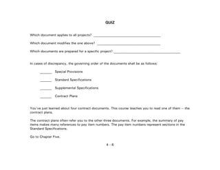 4 - 6
QUIZ
Which document applies to all projects? ________________________________________
Which document modifies the one above? ______________________________________
Which documents are prepared for a specific project? ________________________________________
In cases of discrepancy, the governing order of the documents shall be as follows:
_______ Special Provisions
_______ Standard Specifications
_______ Supplemental Specifications
_______ Contract Plans
You've just learned about four contract documents. This course teaches you to read one of them -- the
contract plans.
The contract plans often refer you to the other three documents. For example, the summary of pay
items makes many references to pay item numbers. The pay item numbers represent sections in the
Standard Specifications.
Go to Chapter Five.
 