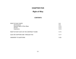 5-1
CHAPTER FIVE
Right-of-Way
CONTENTS
RIGHT-OF-WAY MAPS 5-4
Grid Systems 5-4
Reading Right-of-Way Maps 5-12
Parcels 5-13
Easements 5-14
RIGHT-OF-WAY DATA IN THE CONTRACT PLANS 5-14
QUIZ ON CHAPTERS ONE THROUGH FIVE 5-17
ANSWERS TO QUESTIONS 5-20
 
