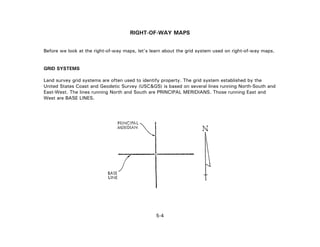 RIGHT-OF-WAY MAPS
Before we look at the right-of-way maps, let's learn about the grid system used on right-of-way maps.
GRID SYSTEMS
Land survey grid systems are often used to identify property. The grid system established by the
United States Coast and Geodetic Survey (USC&GS) is based on several lines running North-South and
East-West. The lines running North and South are PRINCIPAL MERIDIANS. Those running East and
West are BASE LINES.
5-4
 