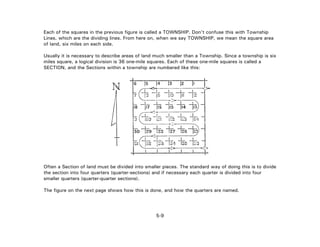 Each of the squares in the previous figure is called a TOWNSHIP. Don't confuse this with Township
Lines, which are the dividing lines. From here on, when we say TOWNSHIP, we mean the square area
of land, six miles on each side.
Usually it is necessary to describe areas of land much smaller than a Township. Since a township is six
miles square, a logical division is 36 one-mile squares. Each of these one-mile squares is called a
SECTION, and the Sections within a township are numbered like this:
Often a Section of land must be divided into smaller pieces. The standard way of doing this is to divide
the section into four quarters (quarter-sections) and if necessary each quarter is divided into four
smaller quarters (quarter-quarter sections).
The figure on the next page shows how this is done, and how the quarters are named.
5-9
 