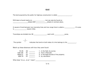 QUIZ
The land acquired by the public for highway construction is called ____________________.
R/W data is found mainly on _________________, but can also be found on
_____________________sheets and ________________sheets in contract plans.
A square of land between two township lines and two range lines is called a ______________. It's area
is square miles.
Townships are divided into 36 __________________, each with ______________acres.
The symbol indicates that land on both sides of a line belongs to the ____________.
Match up these distances with how they were found:
74.35 (D) ________ 1. in the field, by survey
1361.85 (F) ________ 2. from a filed plat.
7809.31 (C) ________ 3. in the legal records of the property.
688.79 (P) ________ 4. by calculation
What does "et.ux., et.al." mean? ____________________________
5-15
 