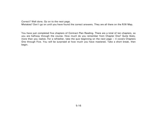 5-16
Correct? Well done. Go on to the next page.
Mistakes? Don't go on until you have found the correct answers. They are all there on the R/W Map.
You have just completed five chapters of Contract Plan Reading. There are a total of ten chapters, so
you are halfway through the course. How much do you remember from Chapter One? Quite likely,
more than you realize. For a refresher, take the quiz beginning on the next page -- it covers Chapters
One through Five. You will be surprised at how much you have mastered. Take a short break, then
begin.
 
