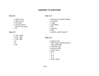 5-20
ANSWERS TO QUESTIONS
Page 5-3 Page 5-11
right-of-way base line; principal meridian
right-of-way township
the public range
contract plans; townships
right-of-way maps 36
no sections
640
Page 5-8 quarter; quarter-quarter
T2N - R3W
T1S - R2E Page 5-15
T2S - R5E
6 right-of-way
6 R/W maps; typical sections;
36 plan and profile
township; 36
sections; 640
same owner
D; 3
F; 1
C; 4
P; 2
wife, others
 