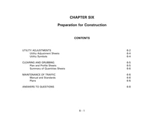 6 - 1
CHAPTER SIX
Preparation for Construction
CONTENTS
UTILITY ADJUSTMENTS 6-2
Utility Adjustment Sheets 6-4
Utility Symbols 6-4
CLEARING AND GRUBBING 6-5
Plan and Profile Sheets 6-5
Summary of Quantities Sheets 6-6
MAINTENANCE OF TRAFFIC 6-6
Manual and Standards 6-6
Plans 6-6
ANSWERS TO QUESTIONS 6-8
 