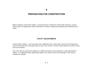 6 - 2
6
PREPARATION FOR CONSTRUCTION
Before roadway construction begins, a preconstruction conference will be held to discuss, among
other things, the adjustment and/or relocation of utilities, clearing and grubbing and maintenance of
traffic.
UTILITY ADJUSTMENTS
Certain public utilities -- such as power lines, telephone lines, water lines, sewer lines and gas lines --
must be removed from the project right-of-way. Our concern is where these utilities are and how they
are to be removed.
First, let's find out where the utilities are. Utilities are shown with symbols on utility adjustments
sheets. To understand utility adjustment sheets, you need to know the meanings of the various
symbols for utilities.
 