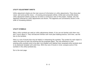 6 - 4
UTILITY ADJUSTMENT SHEETS
Utility adjustment sheets are the main source of information on utility adjustments. They show plan
views -and some profile views -- of existing and proposed utilities. Unlike plan and profile sheets,
utility adjustment sheets usually do not show a continuous view of the project. Instead, only the
segments affected by utility adjustments are shown. The segments are conveniently shown in the
order of increasing stations.
UTILITY SYMBOLS
Many utility symbols are used on utility adjustments sheets. If you are not familiar with them now,
don't worry about it. They will become familiar with more plan-reading practice. Until then, use the
key to the symbols.
Here is a rule of thumb that may be helpful in interpreting the symbols. The symbol for each object is
nearly the same for both the existing and the proposed object. The only difference is that
existing-utility symbols tend to be open (not shaded) with dashed lines; proposed-utility symbols tend
to be darkened (shaded) with solid lines. With this rule of thumb in mind, compare some of the
symbols in the utility-symbols key.
Go to the next page.
 