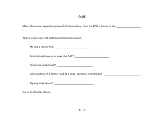 6 - 7
QUIZ
Most information regarding removal of obstructions from the R/W is found in the ____________________
.
Where would you find additional information about:
Moving a power line? ___________________________
Existing buildings on or near the R/W? ____________________________
Removing underbrush? _____________________________
Construction of a detour road at a large, complex interchange? _____________________________
Signing that detour? ________________________________
Go on to Chapter Seven.
 
