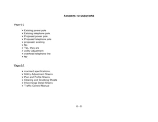 6 - 8
ANSWERS TO QUESTIONS
Page 6-3
Existing power pole
Existing telephone pole
Proposed power pole
Proposed telephone pole
proposed; existing
No
Yes, they are
utility adjustment
overhead telephone line
No
Page 6-7
standard specifications
Utility Adjustment Sheets
Plan and Profile Sheets
Clearing and Grubbing Sheets
Interchange Detail Sheets
Traffic Control Manual
 